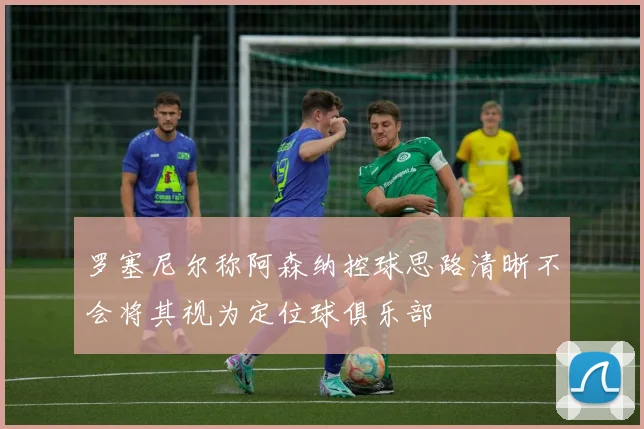 罗塞尼尔称阿森纳控球思路清晰不会将其视为定位球俱乐部