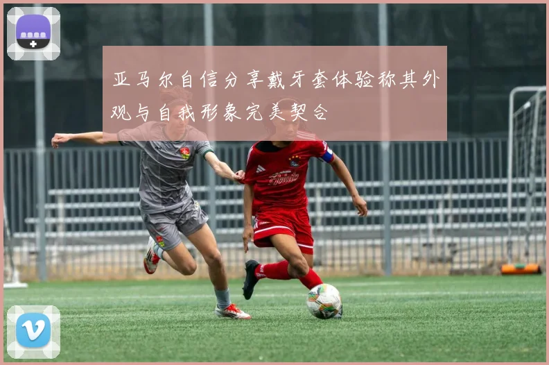 亚马尔自信分享戴牙套体验称其外观与自我形象完美契合
