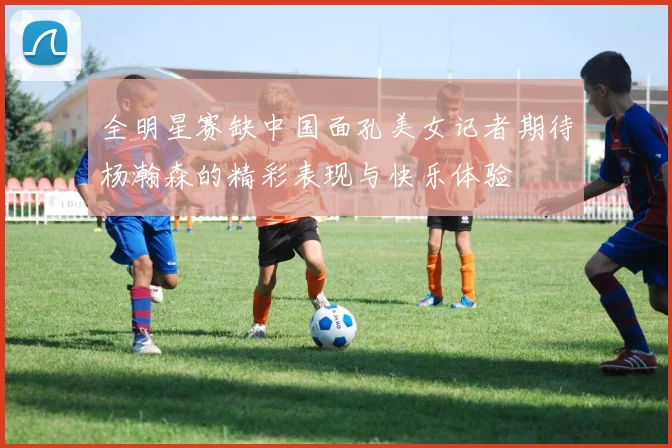 全明星赛缺中国面孔美女记者期待杨瀚森的精彩表现与快乐体验
