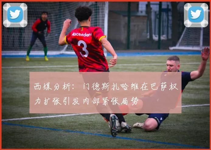 西媒分析：门德斯扎哈维在巴萨权力扩张引发内部紧张局势