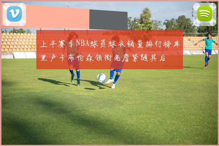 上半赛季NBA球员球衣销量排行榜库里卢卡布伦森领衔老詹紧随其后
