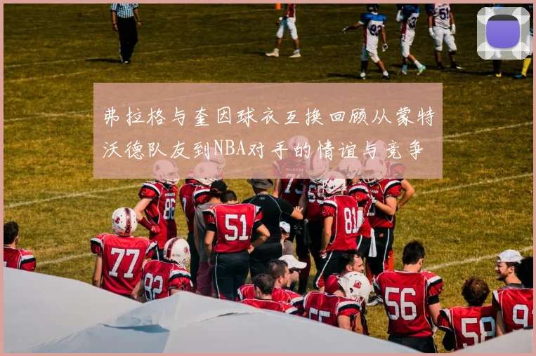 弗拉格与奎因球衣互换回顾从蒙特沃德队友到NBA对手的情谊与竞争