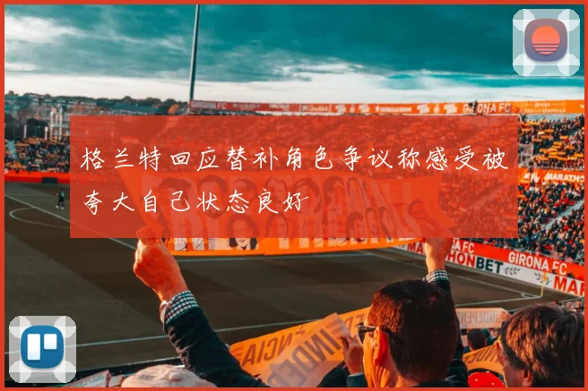格兰特回应替补角色争议称感受被夸大自己状态良好
