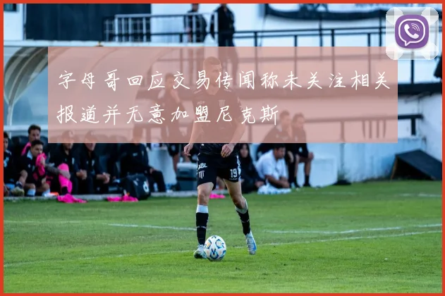 字母哥回应交易传闻称未关注相关报道并无意加盟尼克斯