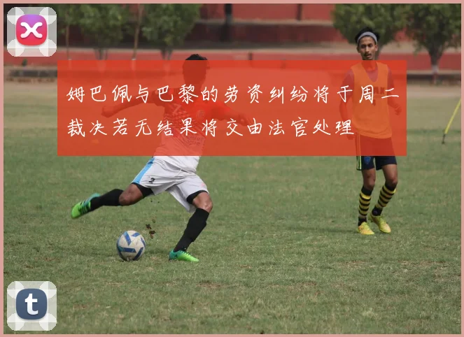 姆巴佩与巴黎的劳资纠纷将于周二裁决若无结果将交由法官处理
