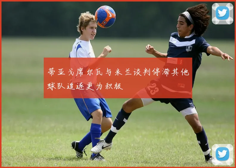 蒂亚戈席尔瓦与米兰谈判停滞其他球队追逐更为积极