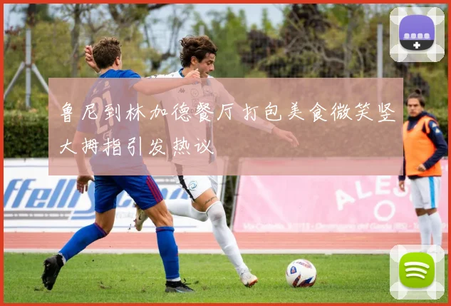 鲁尼到林加德餐厅打包美食微笑竖大拇指引发热议