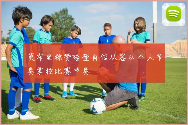 莫布里称赞哈登自信从容以个人节奏掌控比赛节奏