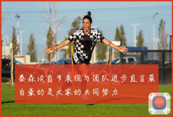 泰森谈首节表现与团队进步直言最自豪的是大家的共同努力