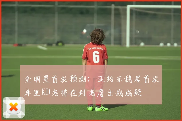 全明星首发预测：亚约东稳居首发库里KD老将在列老詹出战成疑