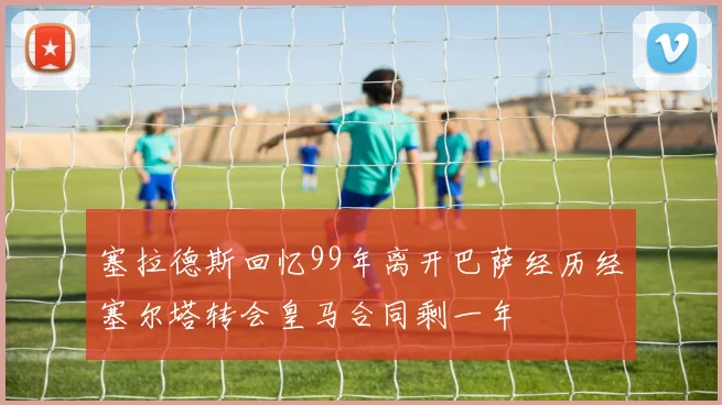 塞拉德斯回忆99年离开巴萨经历经塞尔塔转会皇马合同剩一年