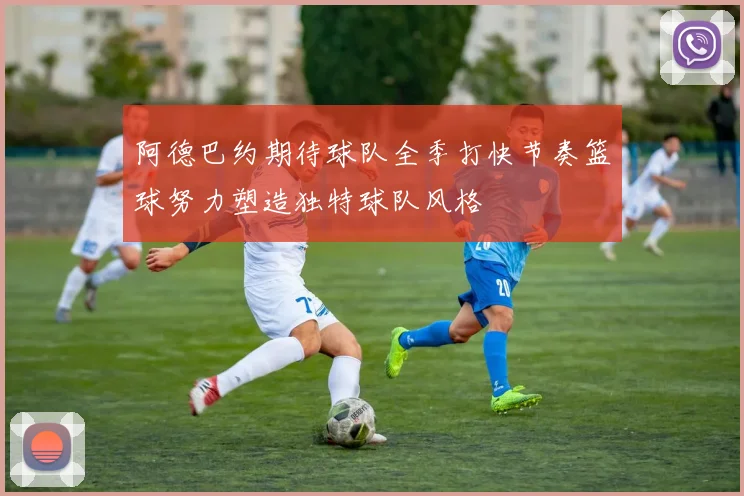 阿德巴约期待球队全季打快节奏篮球努力塑造独特球队风格