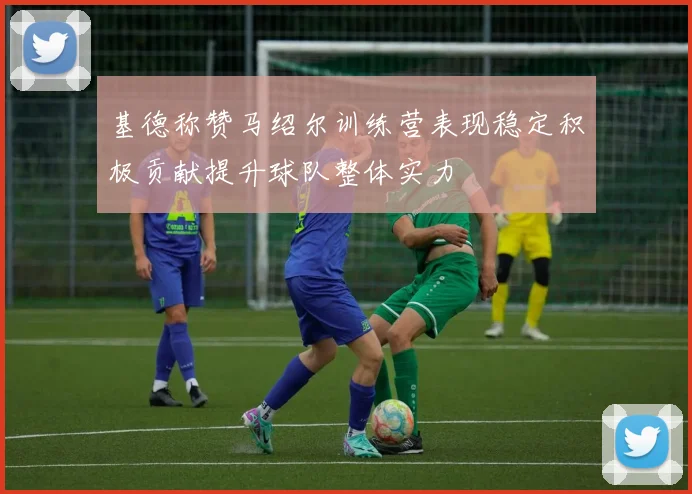 基德称赞马绍尔训练营表现稳定积极贡献提升球队整体实力