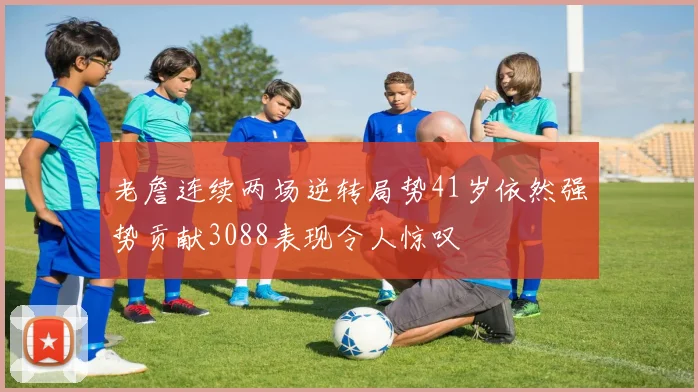 老詹连续两场逆转局势41岁依然强势贡献3088表现令人惊叹