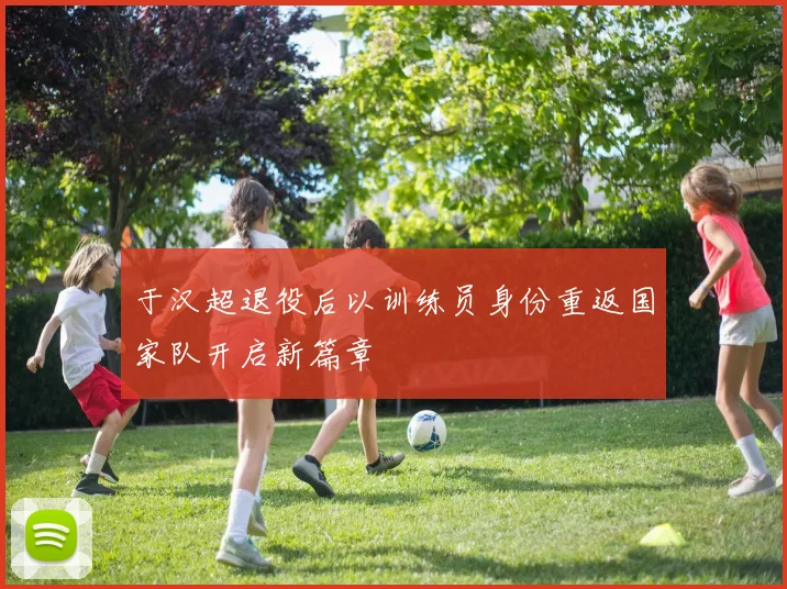 于汉超退役后以训练员身份重返国家队开启新篇章