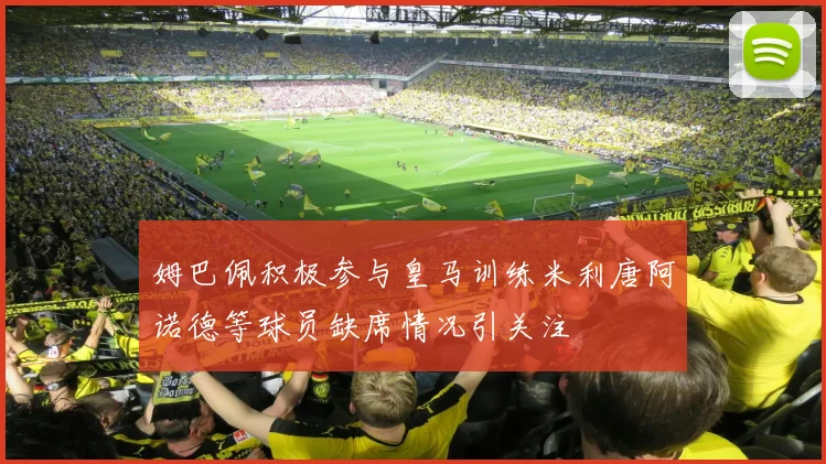 姆巴佩积极参与皇马训练米利唐阿诺德等球员缺席情况引关注