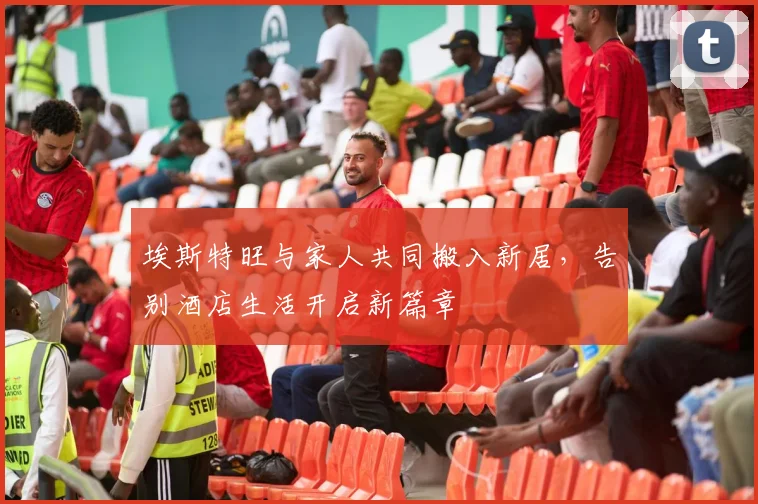 埃斯特旺与家人共同搬入新居，告别酒店生活开启新篇章