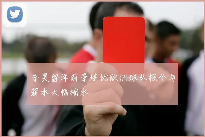 李昊留洋前景堪忧欧洲球队报价与薪水大幅缩水