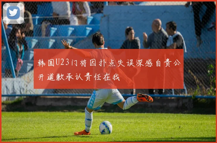 韩国U23门将因扑点失误深感自责公开道歉承认责任在我
