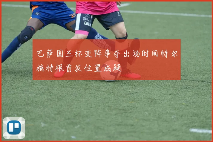 巴萨国王杯变阵争夺出场时间特尔施特根首发位置成疑