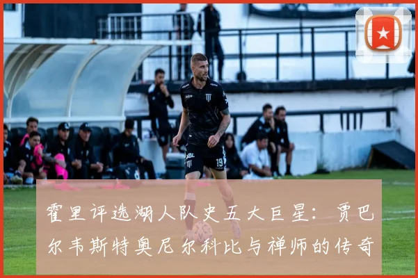 霍里评选湖人队史五大巨星：贾巴尔韦斯特奥尼尔科比与禅师的传奇之路