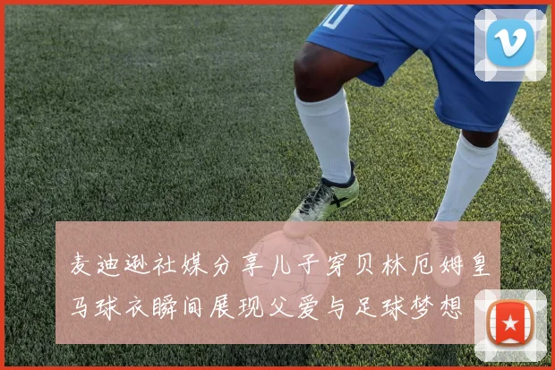 麦迪逊社媒分享儿子穿贝林厄姆皇马球衣瞬间展现父爱与足球梦想